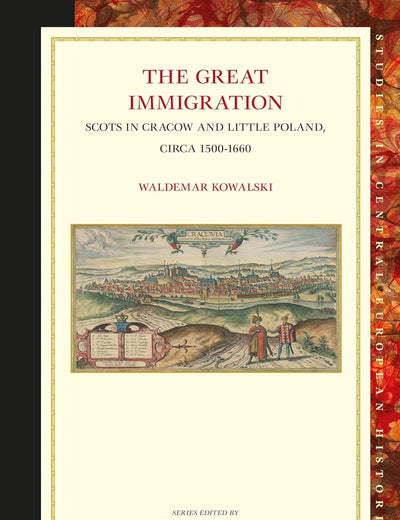 The Great Immigration: Scots in Cracow and Little Poland, circa 1500-1660 (Studies in Central European Histories, 63)