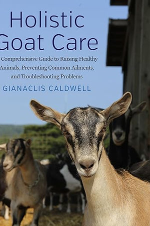 Holistic Goat Care: A Comprehensive Guide to Raising Healthy Animals, Preventing Common Ailments, and Troubleshooting Problems