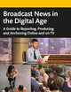 Broadcast News in the Digital Age: A Guide to Reporting, Producing and Anchoring Online and on TV