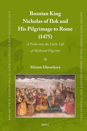Bosnian King Nicholas of Ilok and his Pilgrimage to Rome (1475): A Probe into the Daily Life of Medieval Pilgrims (East Central and Eastern Europe in the Middle Ages, 450-1450, 100)