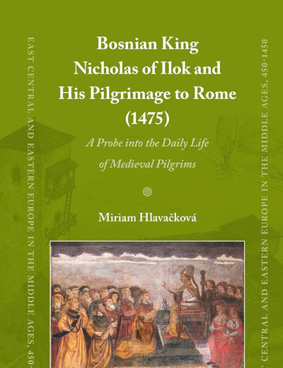 Bosnian King Nicholas of Ilok and his Pilgrimage to Rome (1475): A Probe into the Daily Life of Medieval Pilgrims (East Central and Eastern Europe in the Middle Ages, 450-1450, 100)
