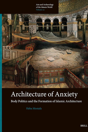 Architecture of Anxiety, Body Politics and the Formation of Islamic Architecture (Arts and Archaeology of the Islamic World, 20)