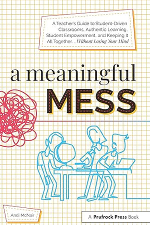 A Meaningful Mess: A Teacher's Guide to Student-Driven Classrooms, Authentic Learning, Student Empowerment, and Keeping It All Together Without Losing Your Mind