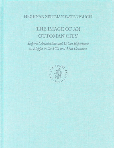 The Image of an Ottoman City: Imperial Architecture and Urban Experience in Aleppo in the 16th and 17th Centuries (The Ottoman Empire and its Heritage, 33)
