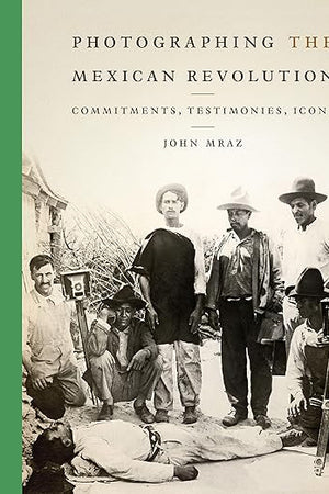 Photographing the Mexican Revolution: Commitments, Testimonies, Icons (The William and Bettye Nowlin Series in Art, History, and Culture of the Western Hemisphere)